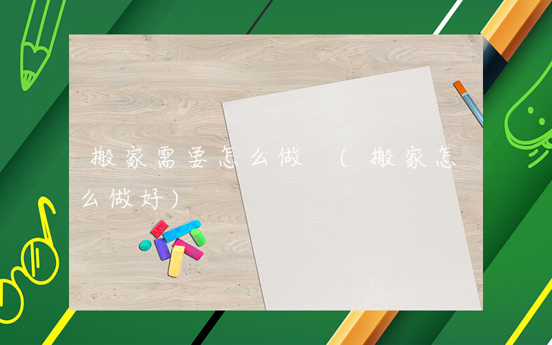 搬家需要怎么做 (搬家怎么做好)